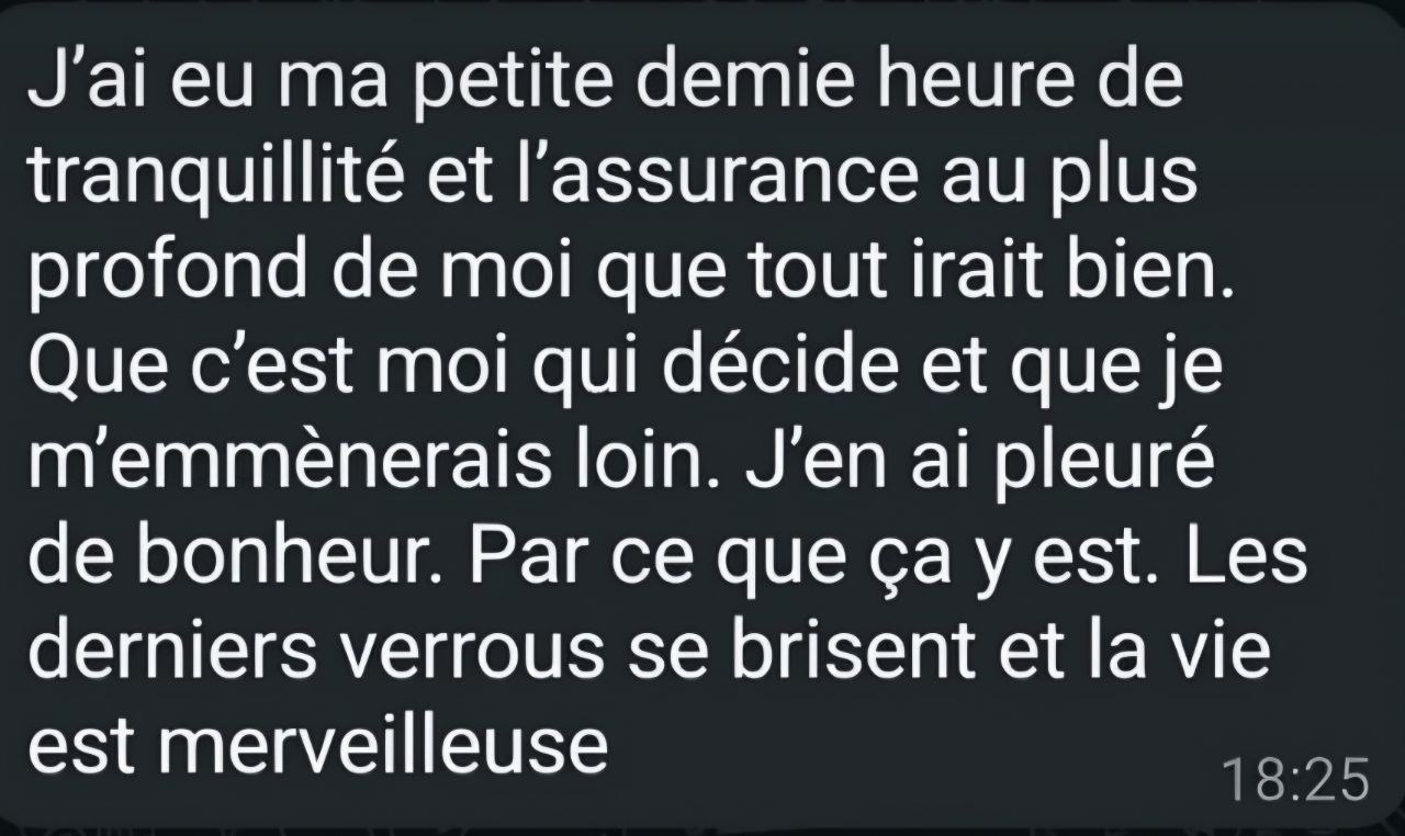 Message original — La confiance en soi : Que c’est moi qui décide et que je m’emmènerais loin. J’en ai pleuré de bonheur.